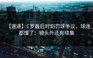 【速递】C罗最后时刻罚球争议，球迷都懂了：镜头外还有续集
